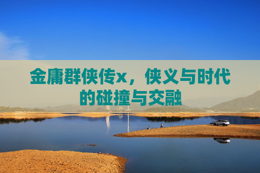 金庸群侠传x,侠义与时代的碰撞与交融 金庸群侠传x,侠义与时代的碰撞与交融