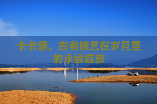 卡卡颂，古老技艺在岁月里的永续绽放