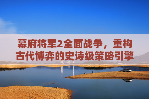 幕府将军2全面战争，重构古代博弈的史诗级策略引擎