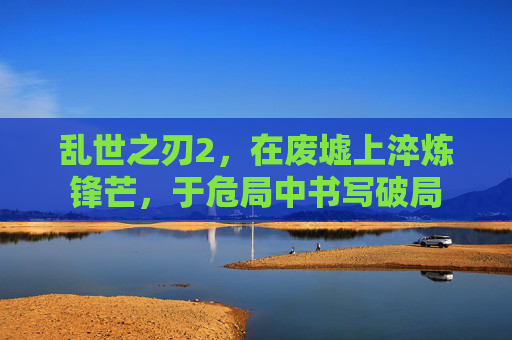 乱世之刃2，在废墟上淬炼锋芒，于危局中书写破局