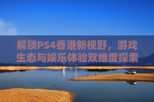 解锁PS4香港新视野，游戏生态与娱乐体验双维度探索