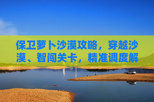 保卫萝卜沙漠攻略,穿越沙漠、智闯关卡,精准调度解锁通关 保卫萝卜沙漠攻略,穿越沙漠、智闯关卡,精准调度解锁通关
