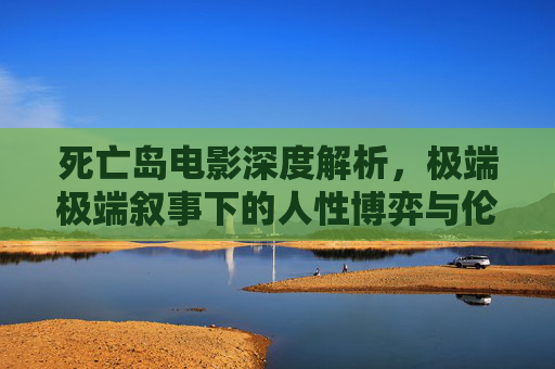 死亡岛电影深度解析，极端极端叙事下的人性博弈与伦理困境