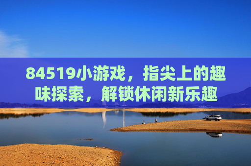 84519小游戏,指尖上的趣味探索,解锁休闲新乐趣 84519小游戏,指尖上的趣味探索,解锁休闲新乐趣
