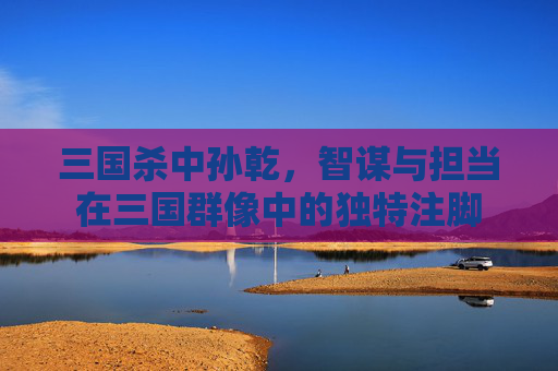 三国杀中孙乾,智谋与担当在三国群像中的独特注脚 三国杀中孙乾,智谋与担当在三国群像中的独特注脚