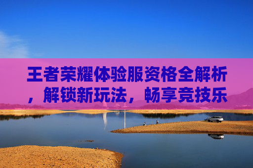 王者荣耀体验服资格全解析，解锁新玩法，畅享竞技乐趣