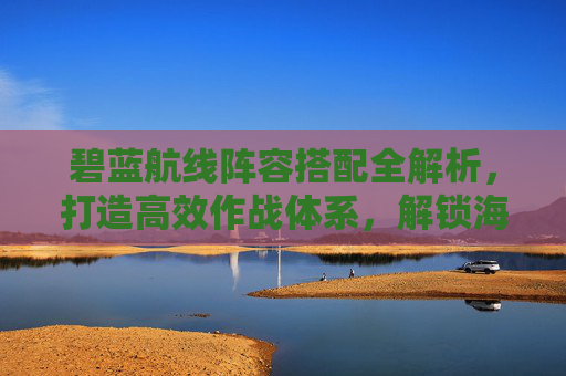 碧蓝航线阵容搭配全解析，打造高效作战体系，解锁海战优势