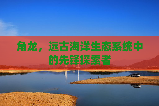 角龙，远古海洋生态系统中的先锋探索者