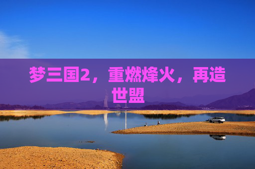 梦三国2,重燃烽火,再造世盟 梦三国2,重燃烽火,再造世盟