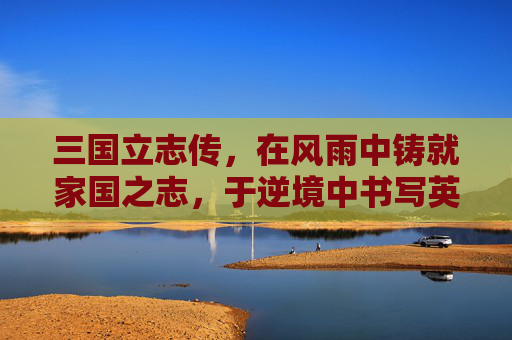 三国立志传，在风雨中铸就家国之志，于逆境中书写英雄篇章