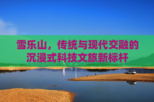 雪乐山,传统与现代交融的沉浸式科技文旅新标杆 雪乐山,传统与现代交融的沉浸式科技文旅新标杆