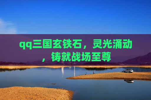qq三国玄铁石,灵光涌动,铸就战场至尊 qq三国玄铁石,灵光涌动,铸就战场至尊