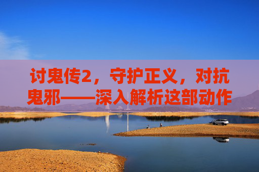 讨鬼传2,守护正义,对抗鬼邪——深入解析这部动作佳作的全新体验 讨鬼传2,守护正义,对抗鬼邪——深入解析这部动作佳作的全新体验