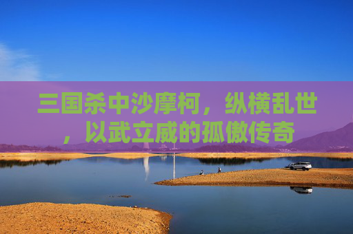 三国杀中沙摩柯,纵横乱世,以武立威的孤傲传奇 三国杀中沙摩柯,纵横乱世,以武立威的孤傲传奇