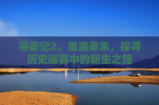 寻秦记2，重返秦末，探寻历史迷雾中的新生之路