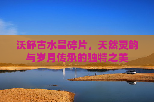 沃舒古水晶碎片,天然灵韵与岁月传承的独特之美 沃舒古水晶碎片,天然灵韵与岁月传承的独特之美