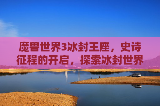 魔兽世界3冰封王座,史诗征程的开启,探索冰封世界的奥秘 魔兽世界3冰封王座,史诗征程的开启,探索冰封世界的奥秘