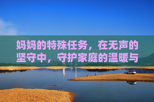 妈妈的特殊任务,在无声的坚守中,守护家庭的温暖与希望 妈妈的特殊任务,在无声的坚守中,守护家庭的温暖与希望
