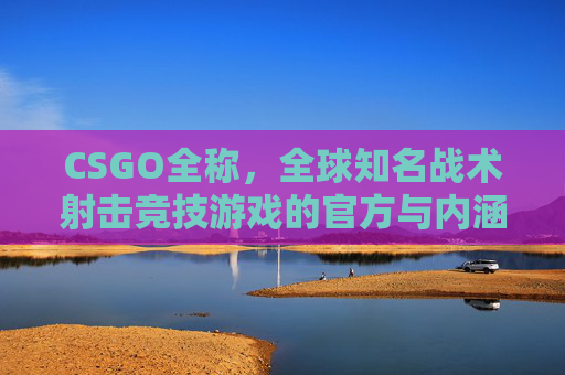 CSGO全称,全球知名战术射击竞技游戏的官方与内涵解读 CSGO全称,全球知名战术射击竞技游戏的官方与内涵解读