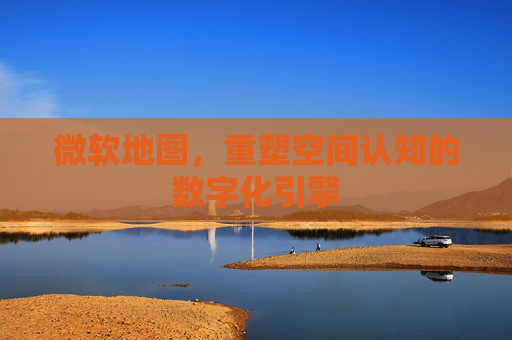 微软地图，重塑空间认知的数字化引擎