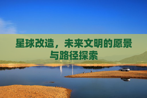 星球改造，未来文明的愿景与路径探索
