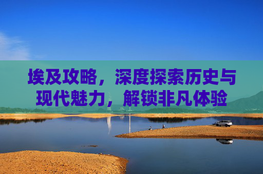 埃及攻略，深度探索历史与现代魅力，解锁非凡体验