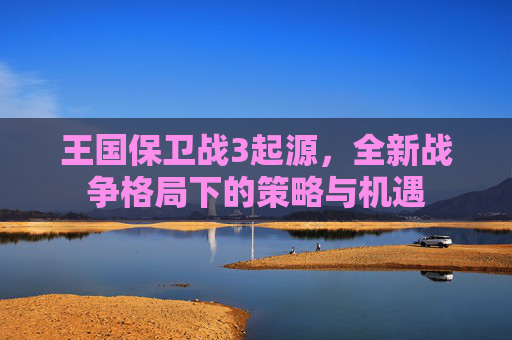 王国保卫战3起源，全新战争格局下的策略与机遇