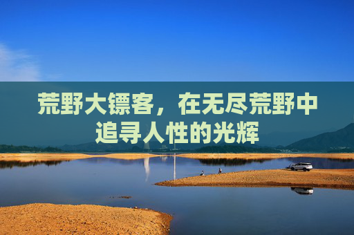 荒野大镖客，在无尽荒野中追寻人性的光辉