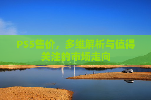 PS5售价,多维解析与值得关注的市场走向 PS5售价,多维解析与值得关注的市场走向