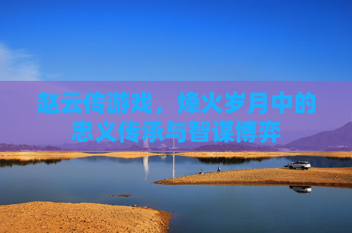 赵云传游戏，烽火岁月中的忠义传承与智谋博弈