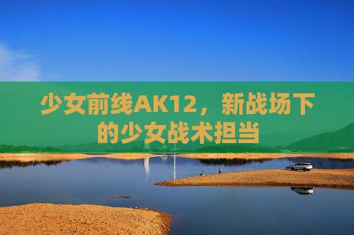 少女前线AK12，新战场下的少女战术担当
