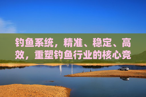 钓鱼系统，精准、稳定、高效，重塑钓鱼行业的核心竞争力