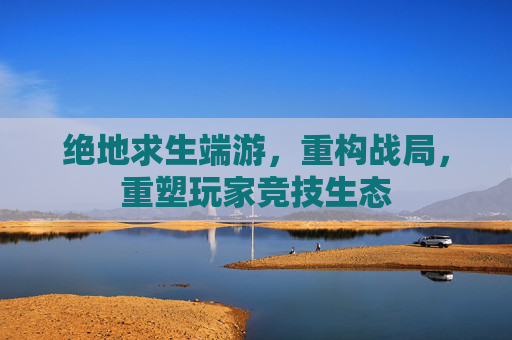 绝地求生端游，重构战局，重塑玩家竞技生态