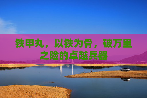 铁甲丸,以铁为骨,破万里之险的卓越兵器 铁甲丸,以铁为骨,破万里之险的卓越兵器