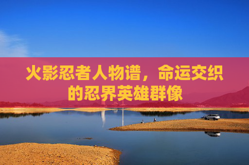 火影忍者人物谱,命运交织的忍界英雄群像 火影忍者人物谱,命运交织的忍界英雄群像