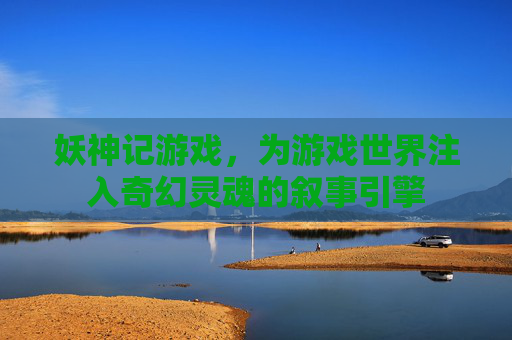 妖神记游戏,为游戏世界注入奇幻灵魂的叙事引擎 妖神记游戏,为游戏世界注入奇幻灵魂的叙事引擎