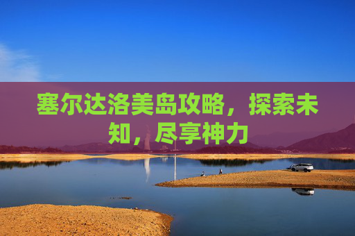 塞尔达洛美岛攻略,探索未知,尽享神力 塞尔达洛美岛攻略,探索未知,尽享神力