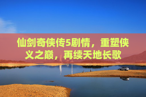仙剑奇侠传5剧情，重塑侠义之巅，再续天地长歌