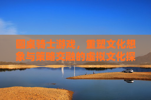 圆桌骑士游戏，重塑文化想象与策略交融的虚拟文化探索