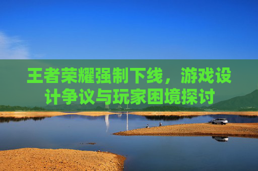 王者荣耀强制下线,游戏设计争议与玩家困境探讨 王者荣耀强制下线,游戏设计争议与玩家困境探讨