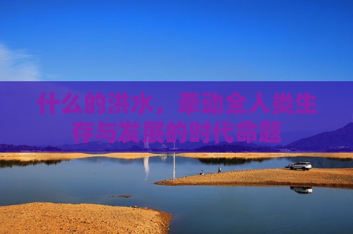 什么的洪水，牵动全人类生存与发展的时代命题