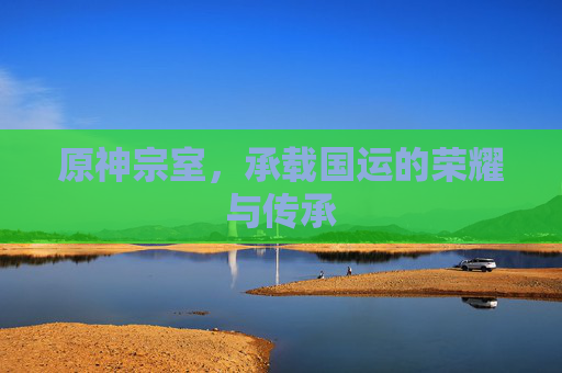 原神宗室,承载国运的荣耀与传承 原神宗室,承载国运的荣耀与传承