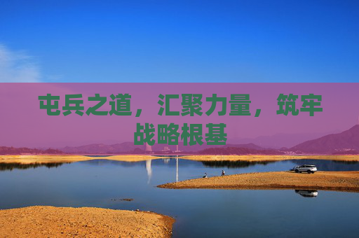 屯兵之道,汇聚力量,筑牢战略根基 屯兵之道,汇聚力量,筑牢战略根基