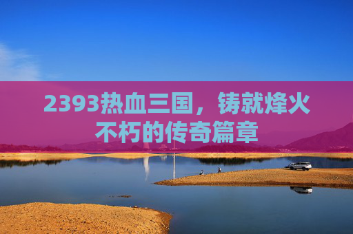 2393热血三国,铸就烽火不朽的传奇篇章 2393热血三国,铸就烽火不朽的传奇篇章