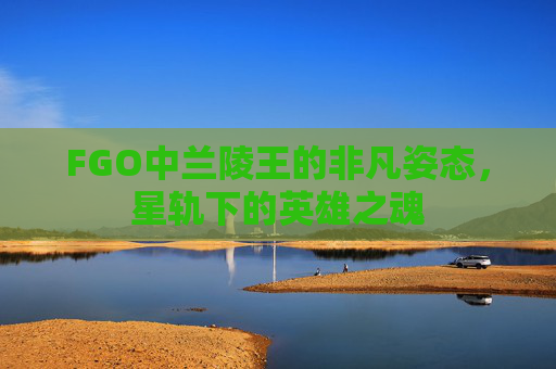 FGO中兰陵王的非凡姿态,星轨下的英雄之魂 FGO中兰陵王的非凡姿态,星轨下的英雄之魂