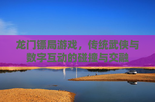 龙门镖局游戏,传统武侠与数字互动的碰撞与交融 龙门镖局游戏,传统武侠与数字互动的碰撞与交融