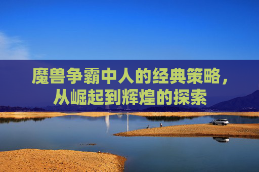 魔兽争霸中人的经典策略，从崛起到辉煌的探索