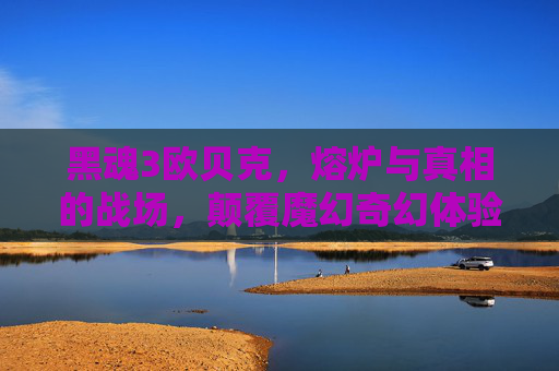 黑魂3欧贝克，熔炉与真相的战场，颠覆魔幻奇幻体验的巅峰秘境