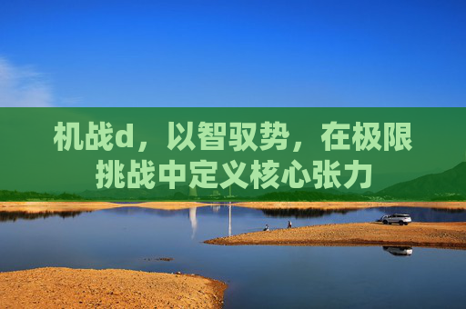 机战d,以智驭势,在极限挑战中定义核心张力 机战d,以智驭势,在极限挑战中定义核心张力
