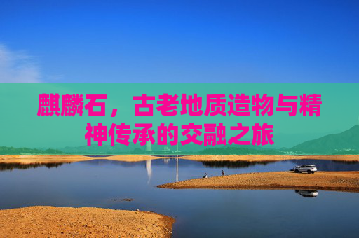麒麟石,古老地质造物与精神传承的交融之旅 麒麟石,古老地质造物与精神传承的交融之旅